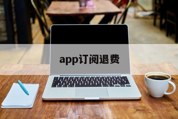 app订阅退费(app订阅退款绝对成功的理由)